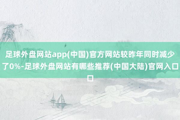 足球外盘网站app(中国)官方网站较昨年同时减少了0%-足球外盘网站有哪些推荐(中国大陆)官网入口