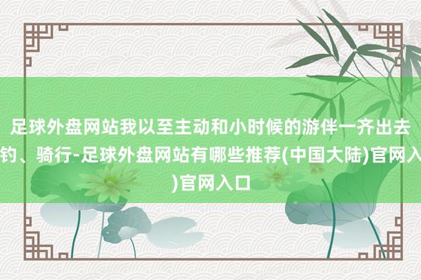 足球外盘网站我以至主动和小时候的游伴一齐出去垂钓、骑行-足球外盘网站有哪些推荐(中国大陆)官网入口