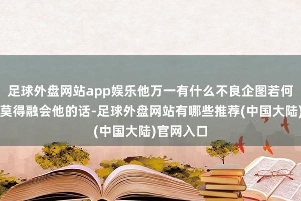 足球外盘网站app娱乐他万一有什么不良企图若何办？」我莫得融会他的话-足球外盘网站有哪些推荐(中国大陆)官网入口