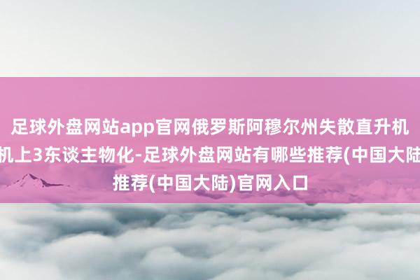 足球外盘网站app官网俄罗斯阿穆尔州失散直升机证据坠毁 机上3东谈主物化-足球外盘网站有哪些推荐(中国大陆)官网入口