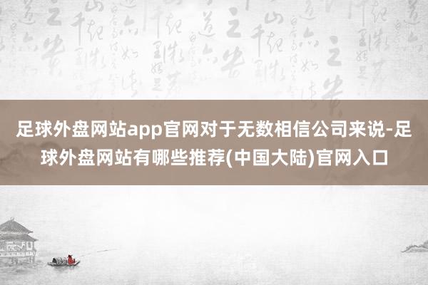 足球外盘网站app官网对于无数相信公司来说-足球外盘网站有哪些推荐(中国大陆)官网入口