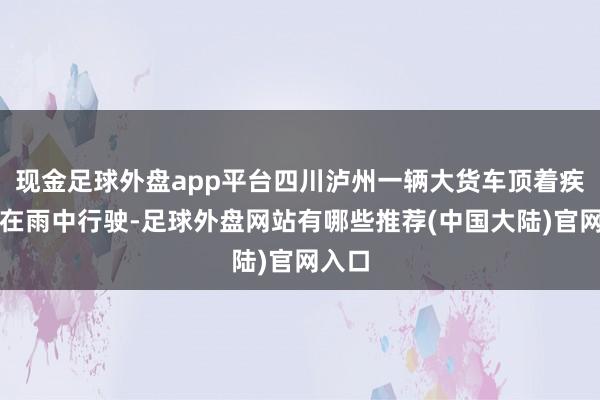 现金足球外盘app平台四川泸州一辆大货车顶着疾驰车在雨中行驶-足球外盘网站有哪些推荐(中国大陆)官网入口