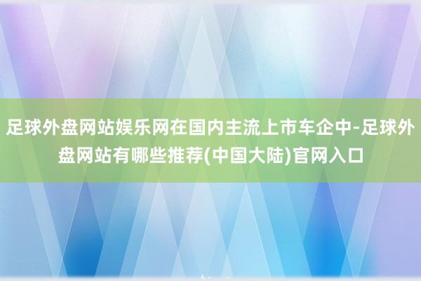 足球外盘网站娱乐网在国内主流上市车企中-足球外盘网站有哪些推荐(中国大陆)官网入口