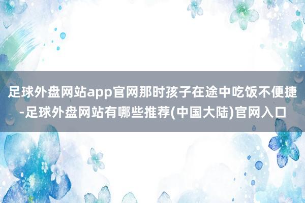 足球外盘网站app官网那时孩子在途中吃饭不便捷-足球外盘网站有哪些推荐(中国大陆)官网入口