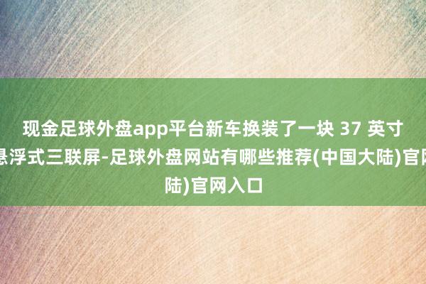 现金足球外盘app平台新车换装了一块 37 英寸一体悬浮式三联屏-足球外盘网站有哪些推荐(中国大陆)官网入口