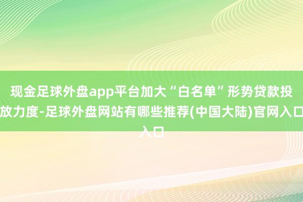 现金足球外盘app平台加大“白名单”形势贷款投放力度-足球外盘网站有哪些推荐(中国大陆)官网入口