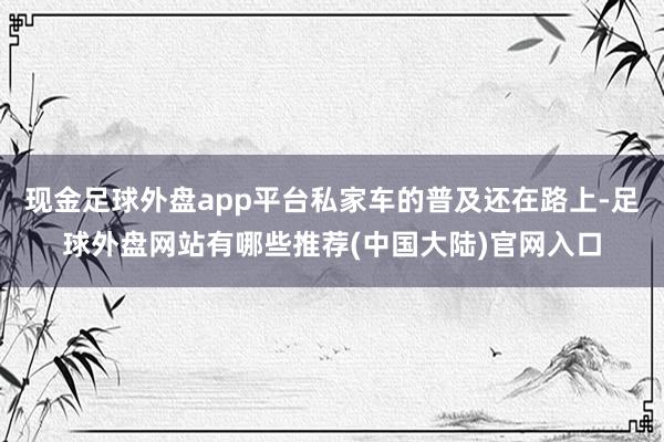 现金足球外盘app平台私家车的普及还在路上-足球外盘网站有哪些推荐(中国大陆)官网入口