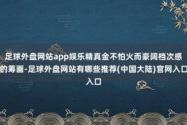 足球外盘网站app娱乐精真金不怕火而豪阔档次感的筹画-足球外盘网站有哪些推荐(中国大陆)官网入口