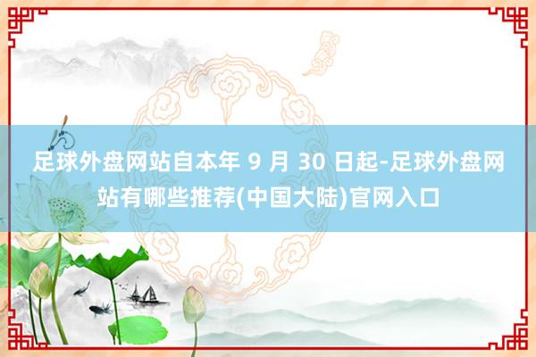 足球外盘网站自本年 9 月 30 日起-足球外盘网站有哪些推荐(中国大陆)官网入口