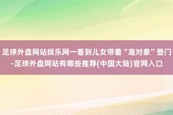 足球外盘网站娱乐网一看到儿女带着“准对象”登门-足球外盘网站有哪些推荐(中国大陆)官网入口