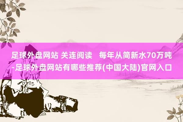 足球外盘网站 关连阅读   每年从简新水70万吨-足球外盘网站有哪些推荐(中国大陆)官网入口