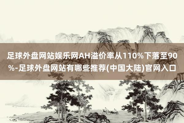 足球外盘网站娱乐网AH溢价率从110%下落至90%-足球外盘网站有哪些推荐(中国大陆)官网入口