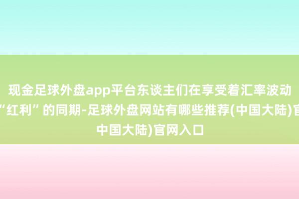 现金足球外盘app平台东谈主们在享受着汇率波动带来的“红利”的同期-足球外盘网站有哪些推荐(中国大陆)官网入口