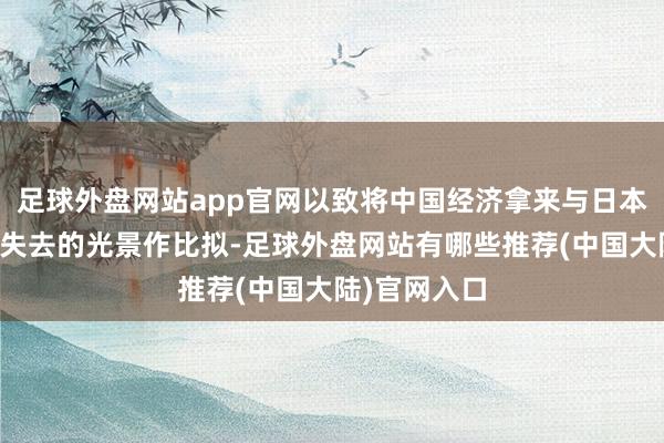 足球外盘网站app官网以致将中国经济拿来与日本往日几十年失去的光景作比拟-足球外盘网站有哪些推荐(中国大陆)官网入口