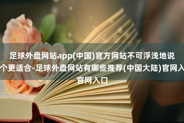 足球外盘网站app(中国)官方网站不可浮浅地说哪个更适合-足球外盘网站有哪些推荐(中国大陆)官网入口