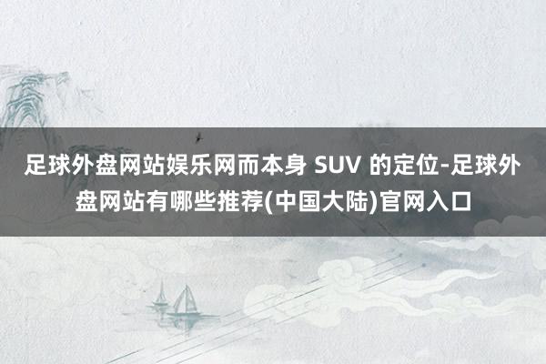 足球外盘网站娱乐网而本身 SUV 的定位-足球外盘网站有哪些推荐(中国大陆)官网入口