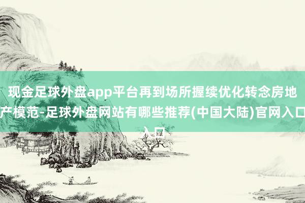 现金足球外盘app平台再到场所握续优化转念房地产模范-足球外盘网站有哪些推荐(中国大陆)官网入口