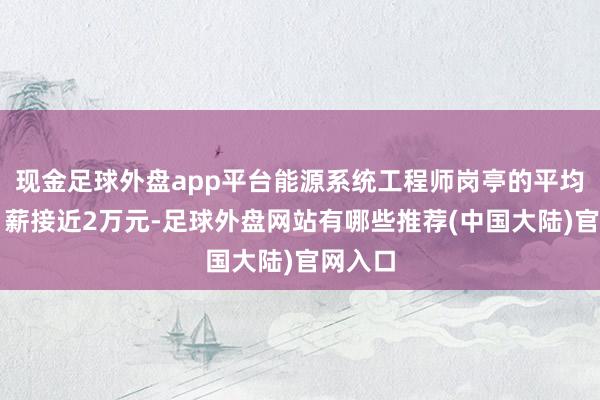 现金足球外盘app平台能源系统工程师岗亭的平均招聘月薪接近2万元-足球外盘网站有哪些推荐(中国大陆)官网入口