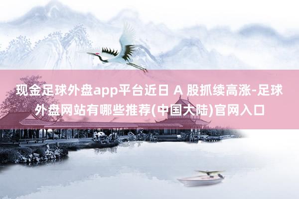 现金足球外盘app平台近日 A 股抓续高涨-足球外盘网站有哪些推荐(中国大陆)官网入口