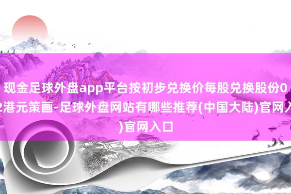 现金足球外盘app平台按初步兑换价每股兑换股份0.22港元策画-足球外盘网站有哪些推荐(中国大陆)官网入口