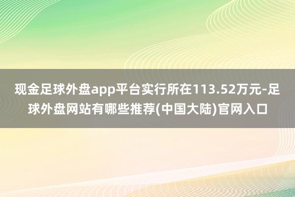 现金足球外盘app平台实行所在113.52万元-足球外盘网站有哪些推荐(中国大陆)官网入口