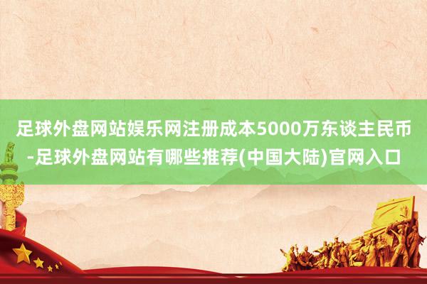 足球外盘网站娱乐网注册成本5000万东谈主民币-足球外盘网站有哪些推荐(中国大陆)官网入口