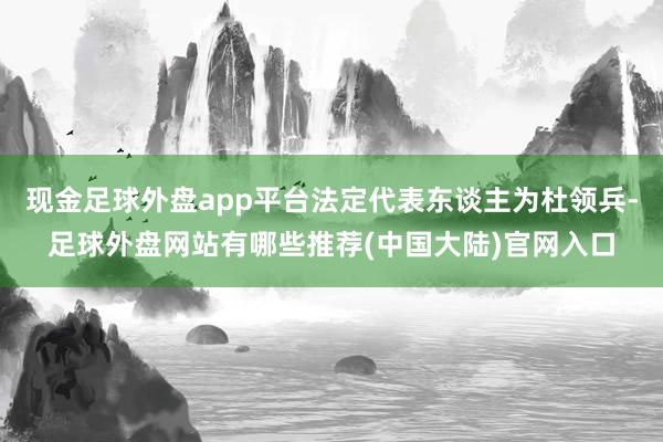 现金足球外盘app平台法定代表东谈主为杜领兵-足球外盘网站有哪些推荐(中国大陆)官网入口