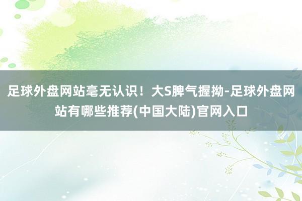 足球外盘网站毫无认识！大S脾气握拗-足球外盘网站有哪些推荐(中国大陆)官网入口