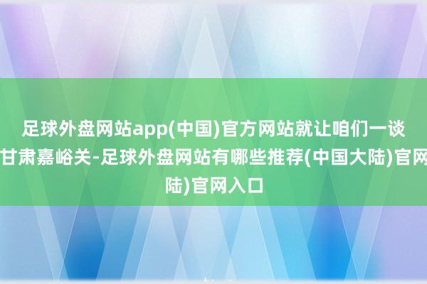 足球外盘网站app(中国)官方网站就让咱们一谈走进甘肃嘉峪关-足球外盘网站有哪些推荐(中国大陆)官网入口