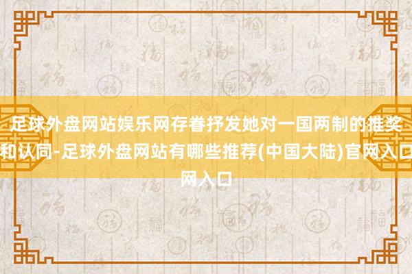 足球外盘网站娱乐网存眷抒发她对一国两制的推奖和认同-足球外盘网站有哪些推荐(中国大陆)官网入口