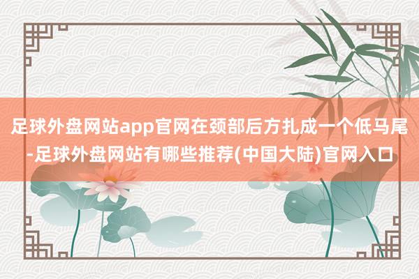 足球外盘网站app官网在颈部后方扎成一个低马尾-足球外盘网站有哪些推荐(中国大陆)官网入口