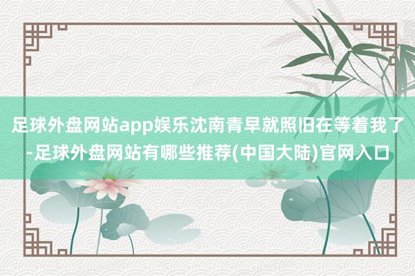 足球外盘网站app娱乐沈南青早就照旧在等着我了-足球外盘网站有哪些推荐(中国大陆)官网入口