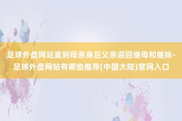 足球外盘网站直到母亲身后父亲迎回继母和继妹-足球外盘网站有哪些推荐(中国大陆)官网入口