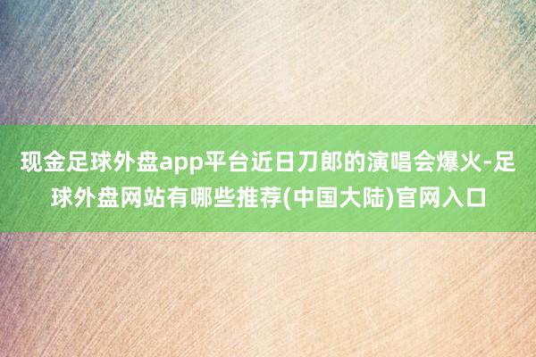 现金足球外盘app平台近日刀郎的演唱会爆火-足球外盘网站有哪些推荐(中国大陆)官网入口