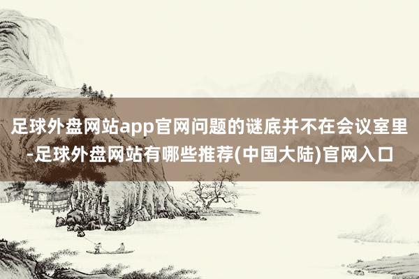 足球外盘网站app官网问题的谜底并不在会议室里-足球外盘网站有哪些推荐(中国大陆)官网入口