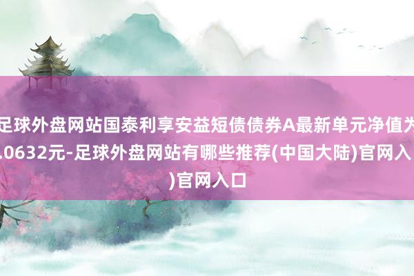 足球外盘网站国泰利享安益短债债券A最新单元净值为1.0632元-足球外盘网站有哪些推荐(中国大陆)官网入口