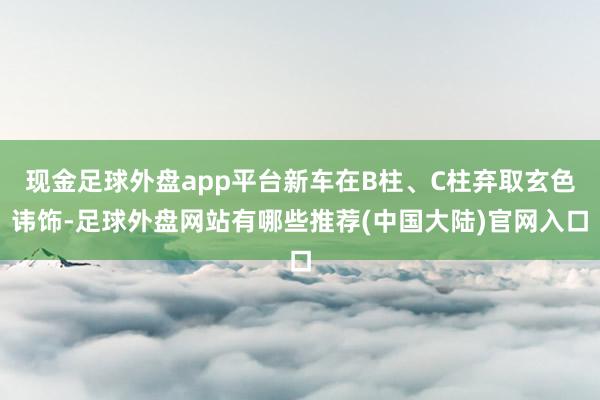 现金足球外盘app平台新车在B柱、C柱弃取玄色讳饰-足球外盘网站有哪些推荐(中国大陆)官网入口