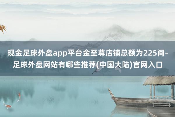 现金足球外盘app平台金至尊店铺总额为225间-足球外盘网站有哪些推荐(中国大陆)官网入口