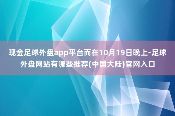 现金足球外盘app平台而在10月19日晚上-足球外盘网站有哪些推荐(中国大陆)官网入口