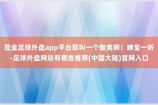 现金足球外盘app平台那叫一个酸爽啊！婵宝一听-足球外盘网站有哪些推荐(中国大陆)官网入口