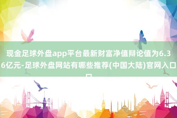 现金足球外盘app平台最新财富净值辩论值为6.36亿元-足球外盘网站有哪些推荐(中国大陆)官网入口