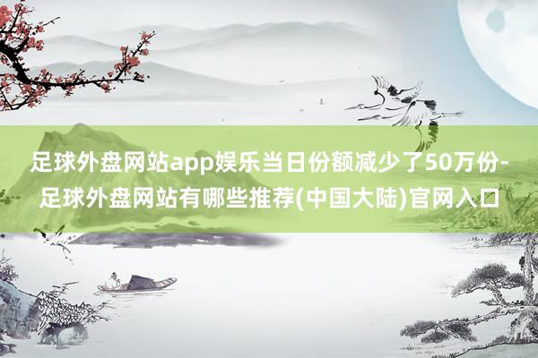 足球外盘网站app娱乐当日份额减少了50万份-足球外盘网站有哪些推荐(中国大陆)官网入口