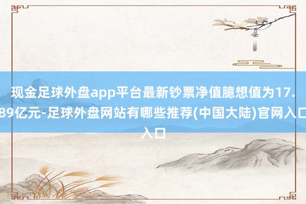 现金足球外盘app平台最新钞票净值臆想值为17.89亿元-足球外盘网站有哪些推荐(中国大陆)官网入口