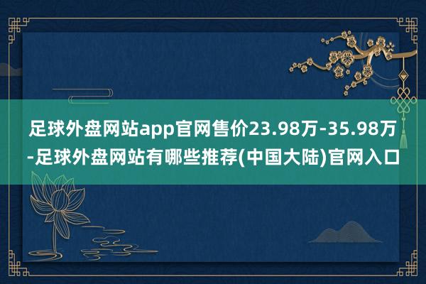 足球外盘网站app官网售价23.98万-35.98万-足球外盘网站有哪些推荐(中国大陆)官网入口