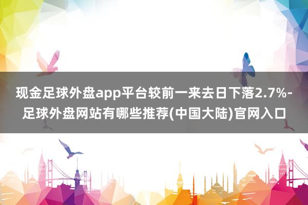 现金足球外盘app平台较前一来去日下落2.7%-足球外盘网站有哪些推荐(中国大陆)官网入口