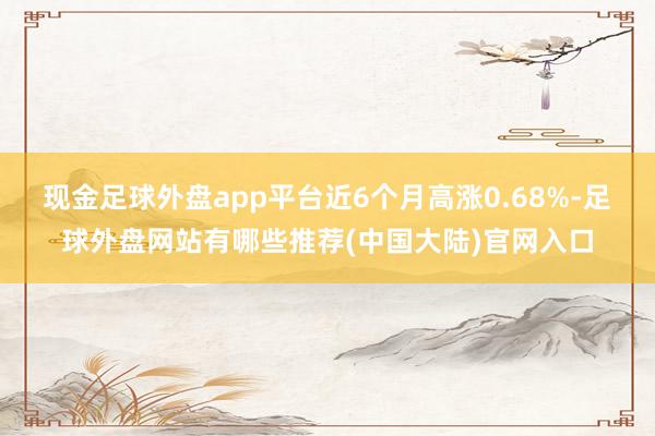 现金足球外盘app平台近6个月高涨0.68%-足球外盘网站有哪些推荐(中国大陆)官网入口