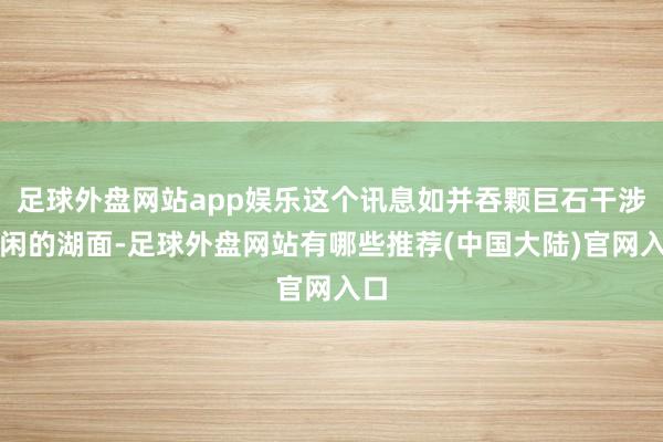 足球外盘网站app娱乐这个讯息如并吞颗巨石干涉清闲的湖面-足球外盘网站有哪些推荐(中国大陆)官网入口