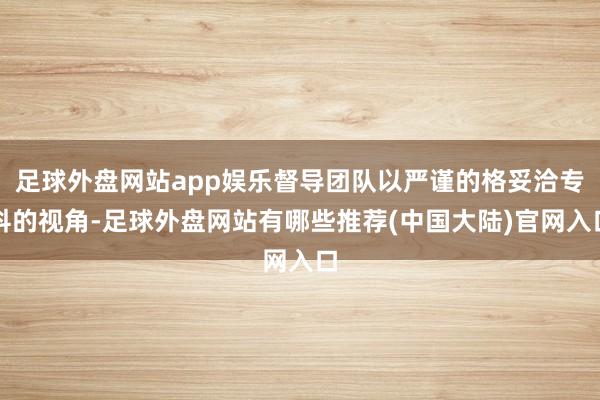 足球外盘网站app娱乐督导团队以严谨的格妥洽专科的视角-足球外盘网站有哪些推荐(中国大陆)官网入口