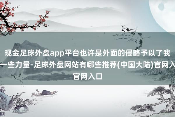 现金足球外盘app平台也许是外面的侵略予以了我方一些力量-足球外盘网站有哪些推荐(中国大陆)官网入口