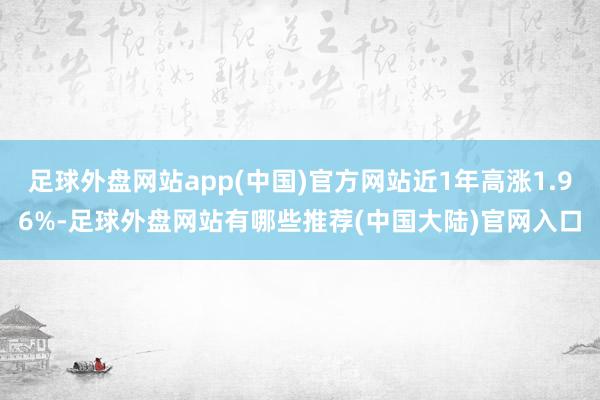 足球外盘网站app(中国)官方网站近1年高涨1.96%-足球外盘网站有哪些推荐(中国大陆)官网入口